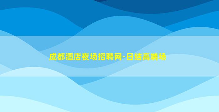 成都酒店夜场招聘网-日结高端场